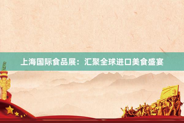 上海国际食品展：汇聚全球进口美食盛宴